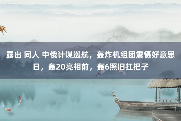 露出 同人 中俄计谋巡航，轰炸机组团震慑好意思日，轰20亮相前，轰6照旧扛把子