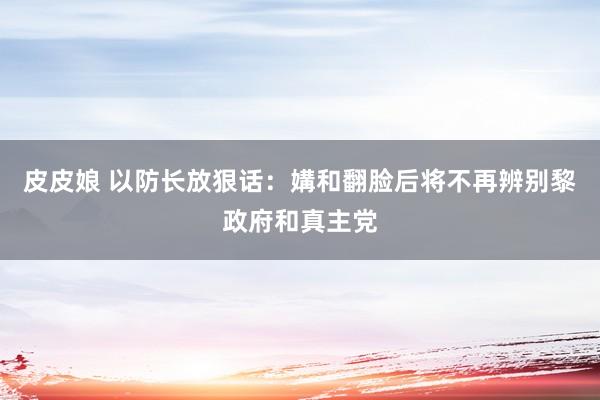 皮皮娘 以防长放狠话：媾和翻脸后将不再辨别黎政府和真主党