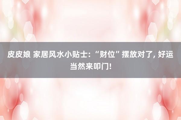 皮皮娘 家居风水小贴士: “财位”摆放对了， 好运当然来叩门!