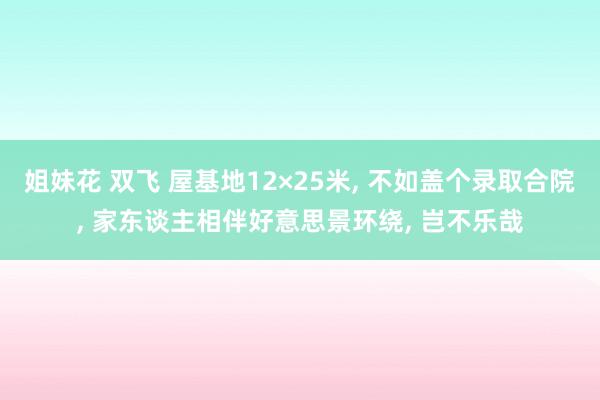 姐妹花 双飞 屋基地12×25米， 不如盖个录取合院， 家东谈主相伴好意思景环绕， 岂不乐哉