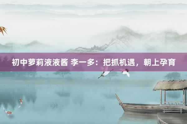 初中萝莉液液酱 李一多：把抓机遇，朝上孕育
