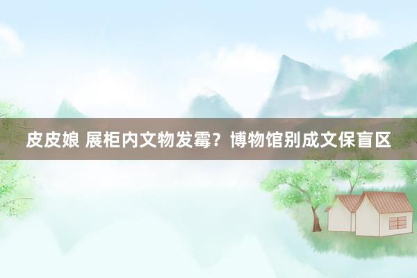皮皮娘 展柜内文物发霉？博物馆别成文保盲区