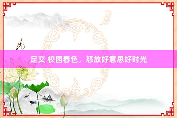 足交 校园春色，怒放好意思好时光