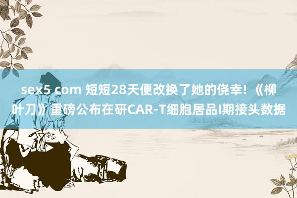 sex5 com 短短28天便改换了她的侥幸! 《柳叶刀》重磅公布在研CAR-T细胞居品I期接头数据