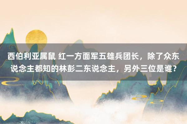 西伯利亚属鼠 红一方面军五雄兵团长，除了众东说念主都知的林彭二东说念主，另外三位是谁？