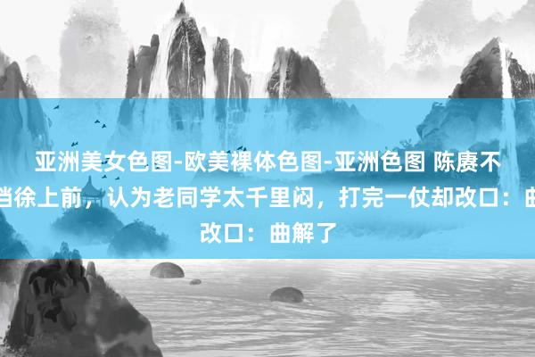 亚洲美女色图-欧美裸体色图-亚洲色图 陈赓不肯搭档徐上前，认为老同学太千里闷，打完一仗却改口：曲解了