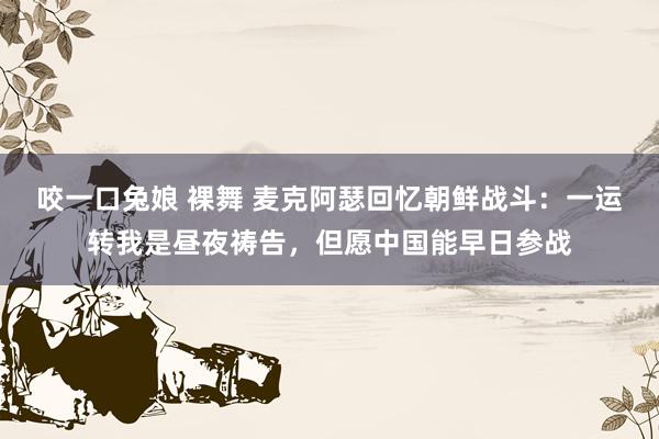 咬一口兔娘 裸舞 麦克阿瑟回忆朝鲜战斗：一运转我是昼夜祷告，但愿中国能早日参战