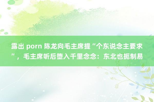 露出 porn 陈龙向毛主席提“个东说念主要求”，毛主席听后堕入千里念念：东北也扼制易