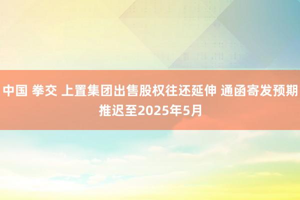 中国 拳交 上置集团出售股权往还延伸 通函寄发预期推迟至2025年5月
