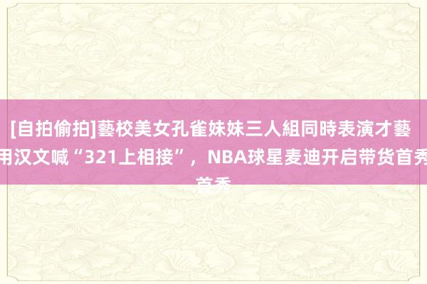 [自拍偷拍]藝校美女孔雀妹妹三人組同時表演才藝 用汉文喊“321上相接”，NBA球星麦迪开启带货首秀