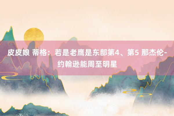 皮皮娘 蒂格：若是老鹰是东部第4、第5 那杰伦-约翰逊能周至明星