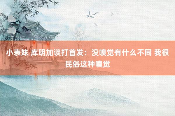 小表妹 库明加谈打首发：没嗅觉有什么不同 我很民俗这种嗅觉