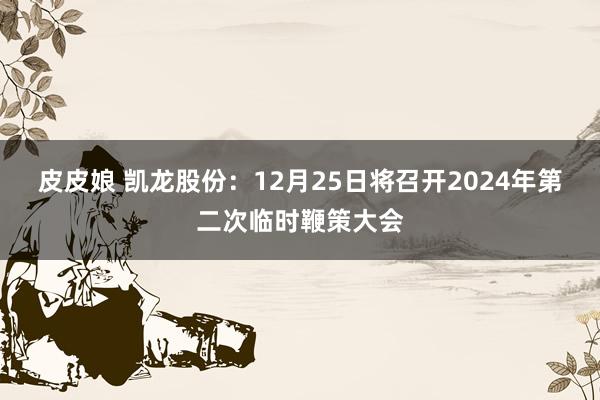 皮皮娘 凯龙股份：12月25日将召开2024年第二次临时鞭策大会