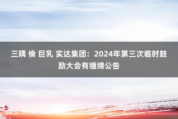三隅 倫 巨乳 实达集团：2024年第三次临时鼓励大会有缠绵公告