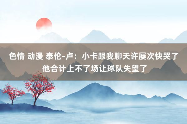 色情 动漫 泰伦-卢：小卡跟我聊天许屡次快哭了 他合计上不了场让球队失望了