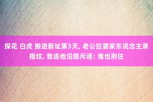 探花 白虎 搬进新址第3天， 老公拉婆家东说念主录指纹， 我连他沿路斥逐: 谁也别住