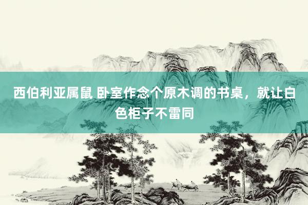西伯利亚属鼠 卧室作念个原木调的书桌,就让白色柜子不雷同