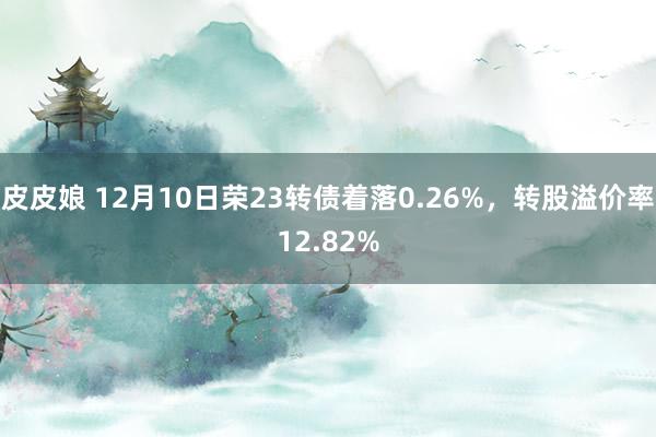 皮皮娘 12月10日荣23转债着落0.26%，转股溢价率12.82%