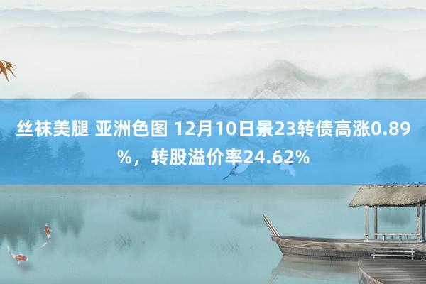 丝袜美腿 亚洲色图 12月10日景23转债高涨0.89%，转股溢价率24.62%
