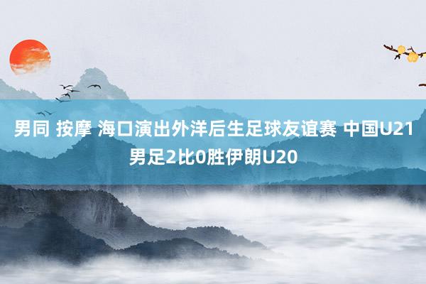 男同 按摩 海口演出外洋后生足球友谊赛 中国U21男足2比0胜伊朗U20
