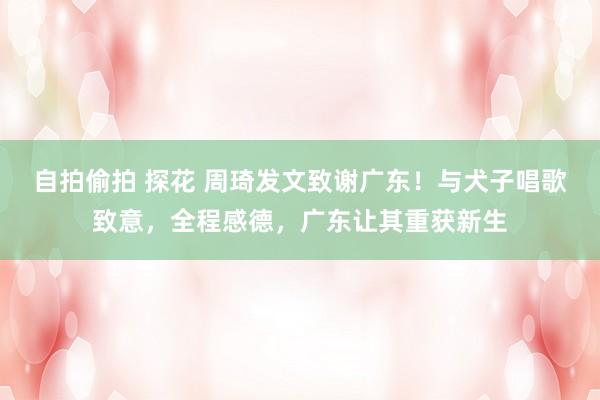 自拍偷拍 探花 周琦发文致谢广东！与犬子唱歌致意，全程感德，广东让其重获新生
