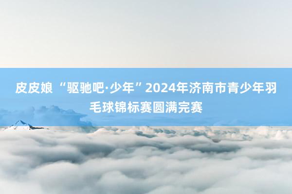 皮皮娘 “驱驰吧·少年”2024年济南市青少年羽毛球锦标赛圆满完赛