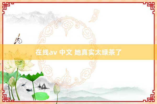 在线av 中文 她真实太绿茶了