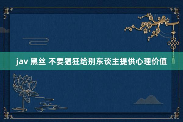 jav 黑丝 不要猖狂给别东谈主提供心理价值