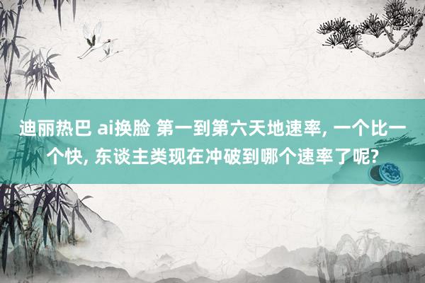 迪丽热巴 ai换脸 第一到第六天地速率， 一个比一个快， 东谈主类现在冲破到哪个速率了呢?