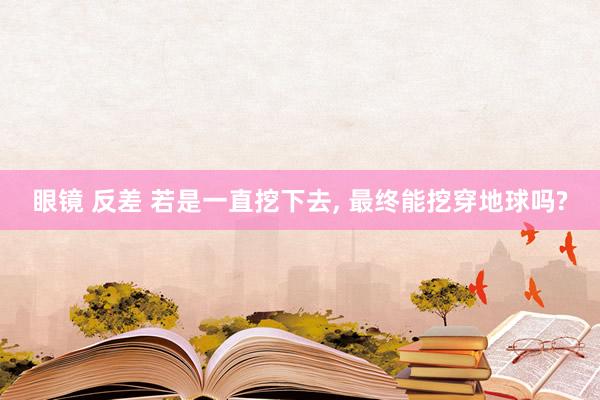 眼镜 反差 若是一直挖下去， 最终能挖穿地球吗?