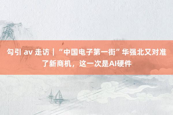 勾引 av 走访｜“中国电子第一街”华强北又对准了新商机，这一次是AI硬件