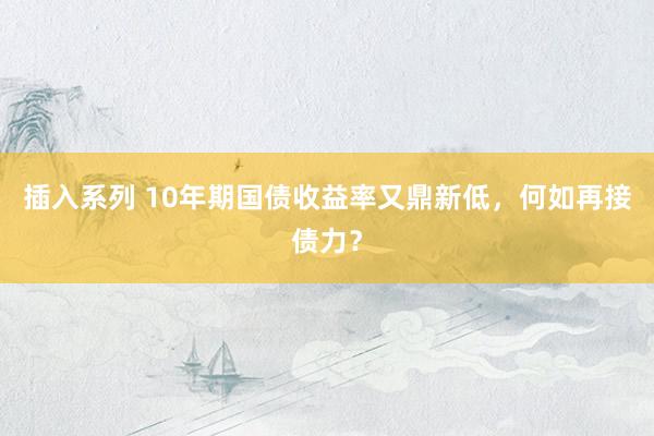 插入系列 10年期国债收益率又鼎新低，何如再接债力？