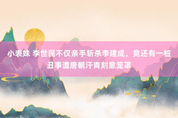 小表妹 李世民不仅亲手斩杀李建成，竟还有一桩丑事遭唐朝汗青刻意笼罩