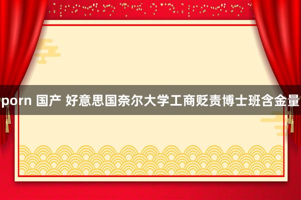 porn 国产 好意思国奈尔大学工商贬责博士班含金量