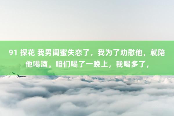 91 探花 我男闺蜜失恋了，我为了劝慰他，就陪他喝酒。咱们喝了一晚上，我喝多了，