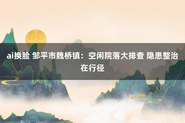 ai换脸 邹平市魏桥镇：空闲院落大排查 隐患整治在行径