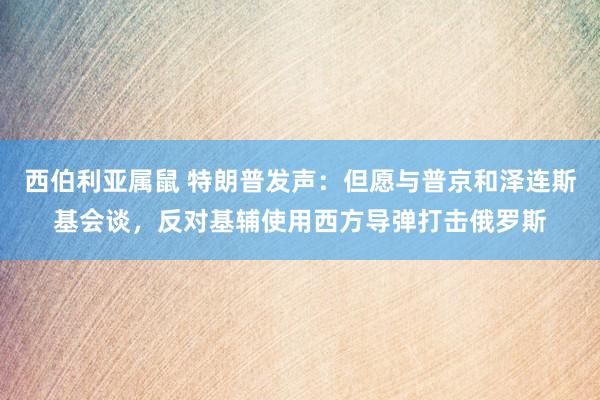 西伯利亚属鼠 特朗普发声：但愿与普京和泽连斯基会谈，反对基辅使用西方导弹打击俄罗斯