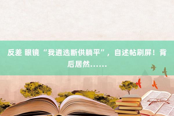 反差 眼镜 “我遴选断供躺平”，自述帖刷屏！背后居然……