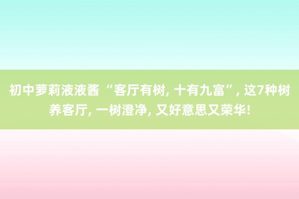初中萝莉液液酱 “客厅有树， 十有九富”， 这7种树养客厅， 一树澄净， 又好意思又荣华!