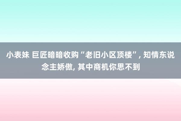 小表妹 巨匠暗暗收购“老旧小区顶楼”， 知情东说念主娇傲， 其中商机你思不到