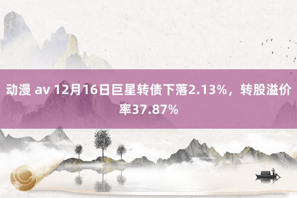 动漫 av 12月16日巨星转债下落2.13%，转股溢价率37.87%