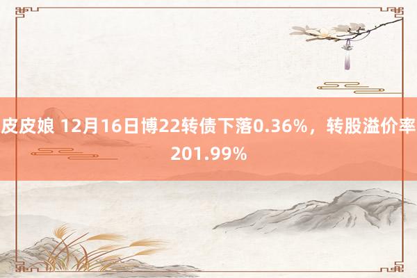 皮皮娘 12月16日博22转债下落0.36%，转股溢价率201.99%