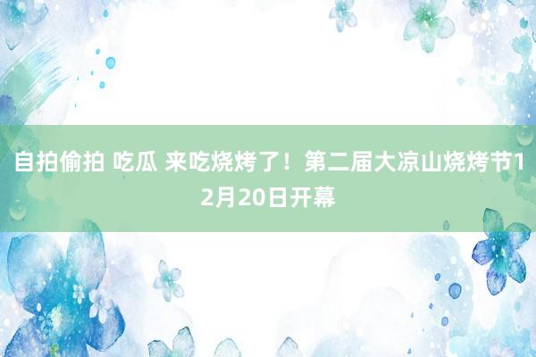 自拍偷拍 吃瓜 来吃烧烤了！第二届大凉山烧烤节12月20日开幕