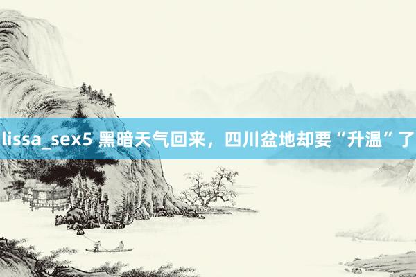 lissa_sex5 黑暗天气回来，四川盆地却要“升温”了