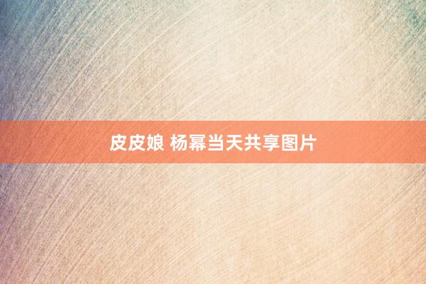皮皮娘 杨幂当天共享图片