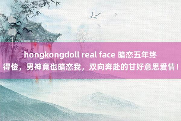 hongkongdoll real face 暗恋五年终得偿，男神竟也暗恋我，双向奔赴的甘好意思爱情！