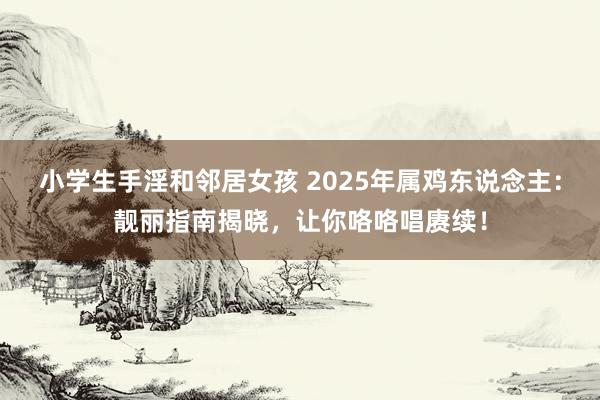 小学生手淫和邻居女孩 2025年属鸡东说念主：靓丽指南揭晓，让你咯咯唱赓续！