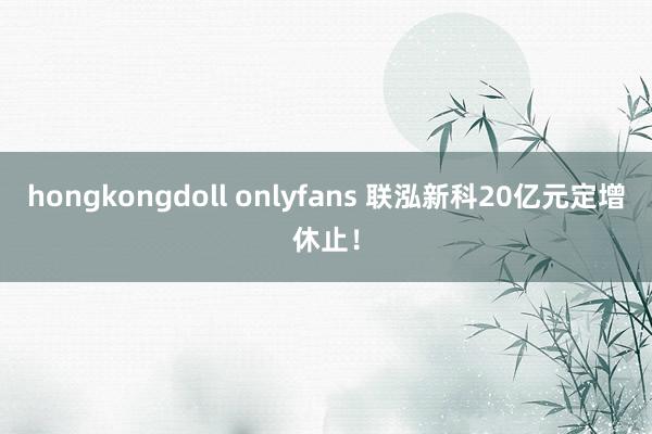 hongkongdoll onlyfans 联泓新科20亿元定增休止！