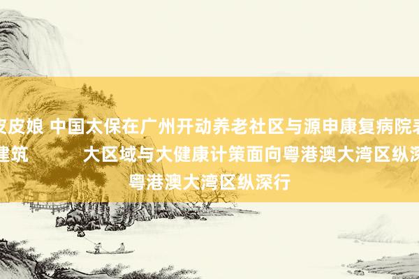 皮皮娘 中国太保在广州开动养老社区与源申康复病院表情建筑           大区域与大健康计策面向粤港澳大湾区纵深行