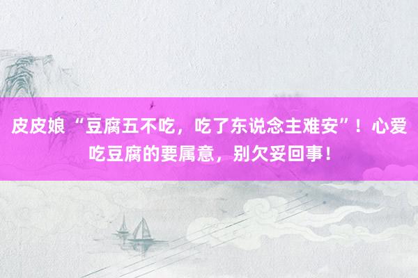 皮皮娘 “豆腐五不吃，吃了东说念主难安”！心爱吃豆腐的要属意，别欠妥回事！